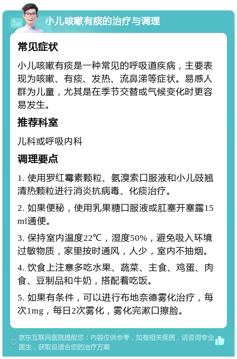 小儿咳嗽有痰的治疗与调理 常见症状 小儿咳嗽有痰是一种常见的呼吸道疾病，主要表现为咳嗽、有痰、发热、流鼻涕等症状。易感人群为儿童，尤其是在季节交替或气候变化时更容易发生。 推荐科室 儿科或呼吸内科 调理要点 1. 使用罗红霉素颗粒、氨溴索口服液和小儿豉翘清热颗粒进行消炎抗病毒、化痰治疗。 2. 如果便秘，使用乳果糖口服液或肛塞开塞露15ml通便。 3. 保持室内温度22℃，湿度50%，避免吸入环境过敏物质，家里按时通风，人少，室内不抽烟。 4. 饮食上注意多吃水果、蔬菜、主食、鸡蛋、肉食、豆制品和牛奶，搭配着吃饭。 5. 如果有条件，可以进行布地奈德雾化治疗，每次1mg，每日2次雾化，雾化完漱口擦脸。