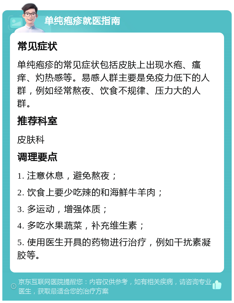 单纯疱疹就医指南 常见症状 单纯疱疹的常见症状包括皮肤上出现水疱、瘙痒、灼热感等。易感人群主要是免疫力低下的人群，例如经常熬夜、饮食不规律、压力大的人群。 推荐科室 皮肤科 调理要点 1. 注意休息，避免熬夜； 2. 饮食上要少吃辣的和海鲜牛羊肉； 3. 多运动，增强体质； 4. 多吃水果蔬菜，补充维生素； 5. 使用医生开具的药物进行治疗，例如干扰素凝胶等。