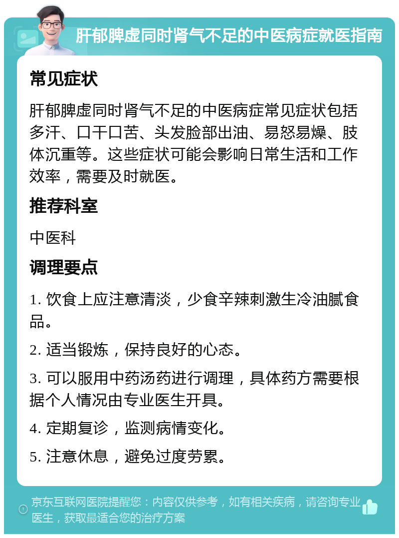 肝郁脾虚同时肾气不足的中医病症就医指南 常见症状 肝郁脾虚同时肾气不足的中医病症常见症状包括多汗、口干口苦、头发脸部出油、易怒易燥、肢体沉重等。这些症状可能会影响日常生活和工作效率，需要及时就医。 推荐科室 中医科 调理要点 1. 饮食上应注意清淡，少食辛辣刺激生冷油腻食品。 2. 适当锻炼，保持良好的心态。 3. 可以服用中药汤药进行调理，具体药方需要根据个人情况由专业医生开具。 4. 定期复诊，监测病情变化。 5. 注意休息，避免过度劳累。