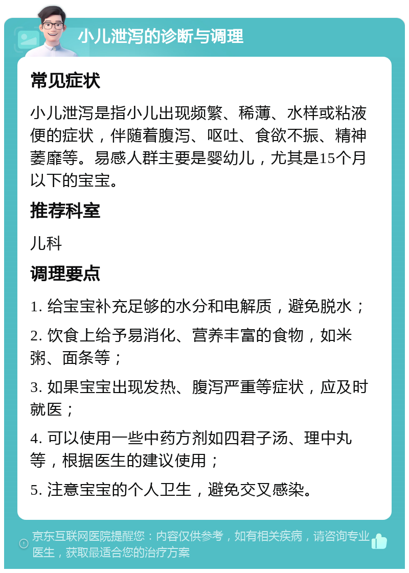 小儿泄泻的诊断与调理 常见症状 小儿泄泻是指小儿出现频繁、稀薄、水样或粘液便的症状，伴随着腹泻、呕吐、食欲不振、精神萎靡等。易感人群主要是婴幼儿，尤其是15个月以下的宝宝。 推荐科室 儿科 调理要点 1. 给宝宝补充足够的水分和电解质，避免脱水； 2. 饮食上给予易消化、营养丰富的食物，如米粥、面条等； 3. 如果宝宝出现发热、腹泻严重等症状，应及时就医； 4. 可以使用一些中药方剂如四君子汤、理中丸等，根据医生的建议使用； 5. 注意宝宝的个人卫生，避免交叉感染。