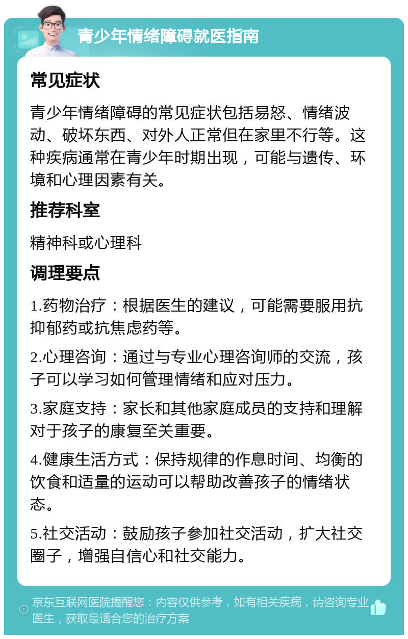 青少年情绪障碍就医指南 常见症状 青少年情绪障碍的常见症状包括易怒、情绪波动、破坏东西、对外人正常但在家里不行等。这种疾病通常在青少年时期出现，可能与遗传、环境和心理因素有关。 推荐科室 精神科或心理科 调理要点 1.药物治疗：根据医生的建议，可能需要服用抗抑郁药或抗焦虑药等。 2.心理咨询：通过与专业心理咨询师的交流，孩子可以学习如何管理情绪和应对压力。 3.家庭支持：家长和其他家庭成员的支持和理解对于孩子的康复至关重要。 4.健康生活方式：保持规律的作息时间、均衡的饮食和适量的运动可以帮助改善孩子的情绪状态。 5.社交活动：鼓励孩子参加社交活动，扩大社交圈子，增强自信心和社交能力。