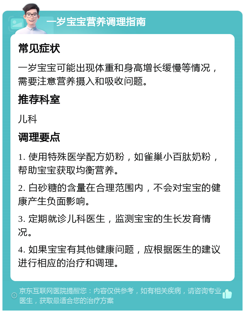 一岁宝宝营养调理指南 常见症状 一岁宝宝可能出现体重和身高增长缓慢等情况，需要注意营养摄入和吸收问题。 推荐科室 儿科 调理要点 1. 使用特殊医学配方奶粉，如雀巢小百肽奶粉，帮助宝宝获取均衡营养。 2. 白砂糖的含量在合理范围内，不会对宝宝的健康产生负面影响。 3. 定期就诊儿科医生，监测宝宝的生长发育情况。 4. 如果宝宝有其他健康问题，应根据医生的建议进行相应的治疗和调理。