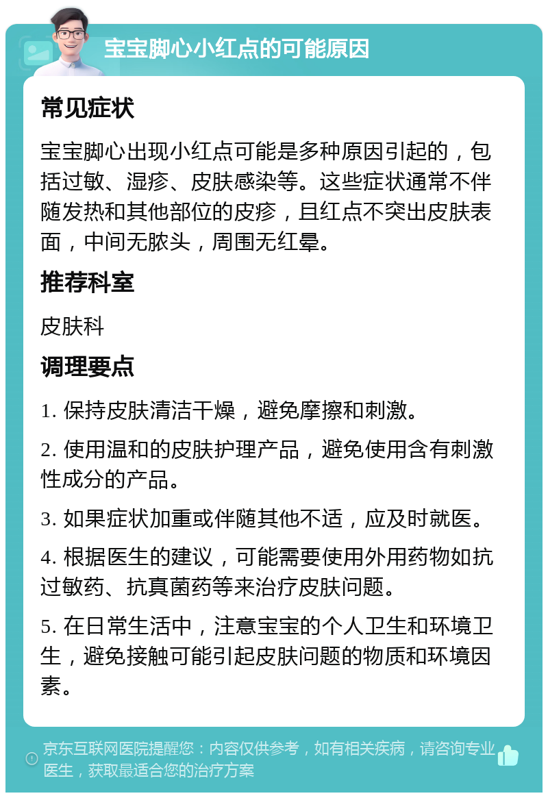 宝宝脚心小红点的可能原因 常见症状 宝宝脚心出现小红点可能是多种原因引起的，包括过敏、湿疹、皮肤感染等。这些症状通常不伴随发热和其他部位的皮疹，且红点不突出皮肤表面，中间无脓头，周围无红晕。 推荐科室 皮肤科 调理要点 1. 保持皮肤清洁干燥，避免摩擦和刺激。 2. 使用温和的皮肤护理产品，避免使用含有刺激性成分的产品。 3. 如果症状加重或伴随其他不适，应及时就医。 4. 根据医生的建议，可能需要使用外用药物如抗过敏药、抗真菌药等来治疗皮肤问题。 5. 在日常生活中，注意宝宝的个人卫生和环境卫生，避免接触可能引起皮肤问题的物质和环境因素。