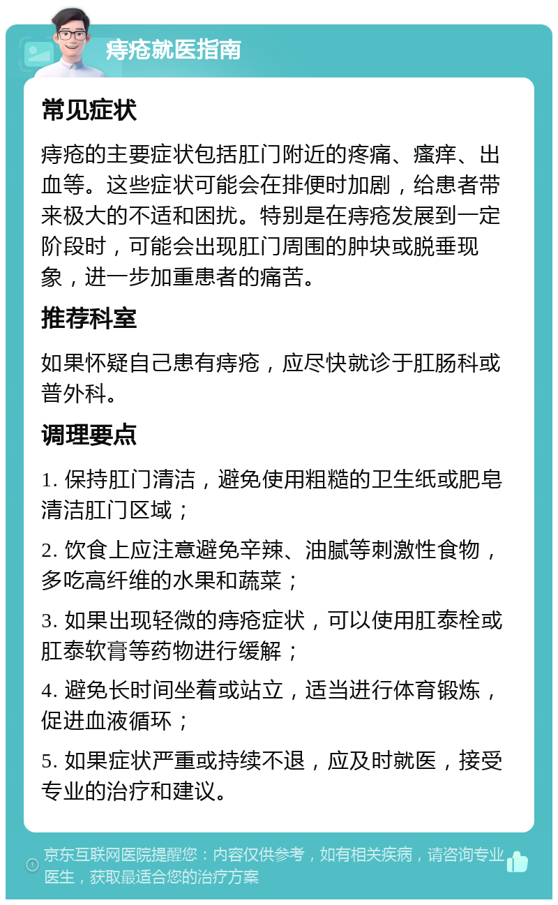 痔疮就医指南 常见症状 痔疮的主要症状包括肛门附近的疼痛、瘙痒、出血等。这些症状可能会在排便时加剧，给患者带来极大的不适和困扰。特别是在痔疮发展到一定阶段时，可能会出现肛门周围的肿块或脱垂现象，进一步加重患者的痛苦。 推荐科室 如果怀疑自己患有痔疮，应尽快就诊于肛肠科或普外科。 调理要点 1. 保持肛门清洁，避免使用粗糙的卫生纸或肥皂清洁肛门区域； 2. 饮食上应注意避免辛辣、油腻等刺激性食物，多吃高纤维的水果和蔬菜； 3. 如果出现轻微的痔疮症状，可以使用肛泰栓或肛泰软膏等药物进行缓解； 4. 避免长时间坐着或站立，适当进行体育锻炼，促进血液循环； 5. 如果症状严重或持续不退，应及时就医，接受专业的治疗和建议。