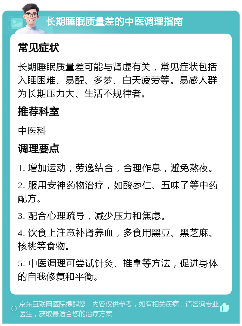 长期睡眠质量差的中医调理指南 常见症状 长期睡眠质量差可能与肾虚有关，常见症状包括入睡困难、易醒、多梦、白天疲劳等。易感人群为长期压力大、生活不规律者。 推荐科室 中医科 调理要点 1. 增加运动，劳逸结合，合理作息，避免熬夜。 2. 服用安神药物治疗，如酸枣仁、五味子等中药配方。 3. 配合心理疏导，减少压力和焦虑。 4. 饮食上注意补肾养血，多食用黑豆、黑芝麻、核桃等食物。 5. 中医调理可尝试针灸、推拿等方法，促进身体的自我修复和平衡。