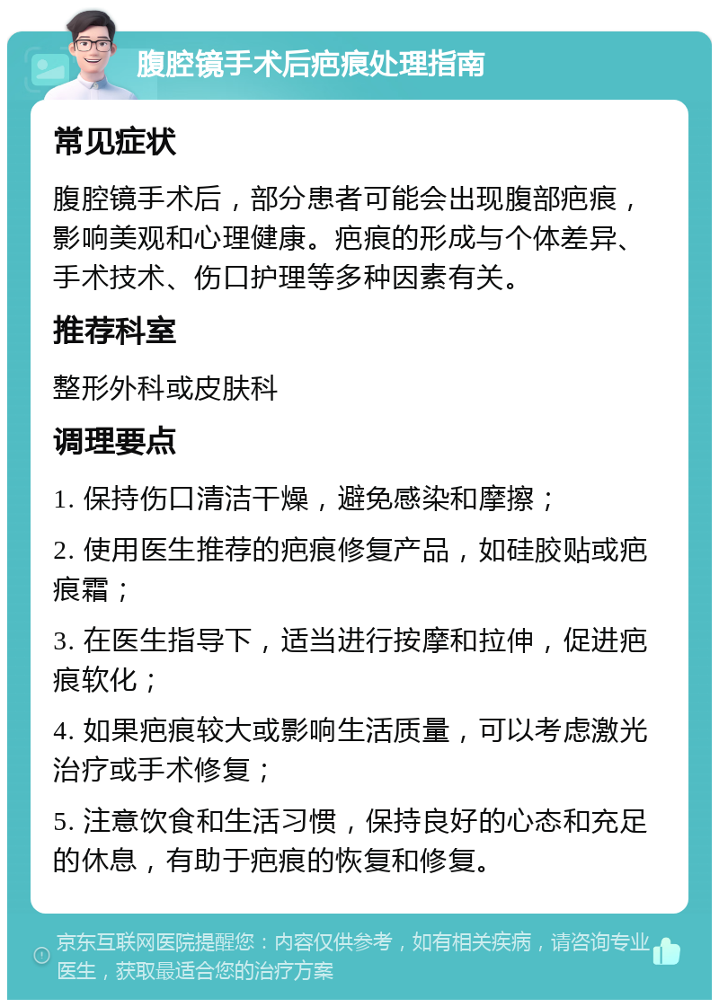 腹腔镜手术后疤痕处理指南 常见症状 腹腔镜手术后，部分患者可能会出现腹部疤痕，影响美观和心理健康。疤痕的形成与个体差异、手术技术、伤口护理等多种因素有关。 推荐科室 整形外科或皮肤科 调理要点 1. 保持伤口清洁干燥，避免感染和摩擦； 2. 使用医生推荐的疤痕修复产品，如硅胶贴或疤痕霜； 3. 在医生指导下，适当进行按摩和拉伸，促进疤痕软化； 4. 如果疤痕较大或影响生活质量，可以考虑激光治疗或手术修复； 5. 注意饮食和生活习惯，保持良好的心态和充足的休息，有助于疤痕的恢复和修复。