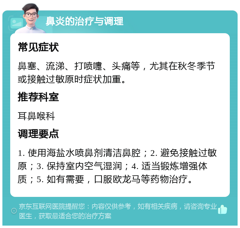 鼻炎的治疗与调理 常见症状 鼻塞、流涕、打喷嚏、头痛等，尤其在秋冬季节或接触过敏原时症状加重。 推荐科室 耳鼻喉科 调理要点 1. 使用海盐水喷鼻剂清洁鼻腔；2. 避免接触过敏原；3. 保持室内空气湿润；4. 适当锻炼增强体质；5. 如有需要，口服欧龙马等药物治疗。