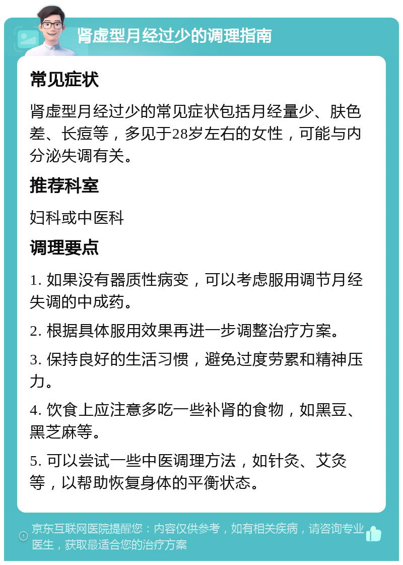 肾虚型月经过少的调理指南 常见症状 肾虚型月经过少的常见症状包括月经量少、肤色差、长痘等，多见于28岁左右的女性，可能与内分泌失调有关。 推荐科室 妇科或中医科 调理要点 1. 如果没有器质性病变，可以考虑服用调节月经失调的中成药。 2. 根据具体服用效果再进一步调整治疗方案。 3. 保持良好的生活习惯，避免过度劳累和精神压力。 4. 饮食上应注意多吃一些补肾的食物，如黑豆、黑芝麻等。 5. 可以尝试一些中医调理方法，如针灸、艾灸等，以帮助恢复身体的平衡状态。