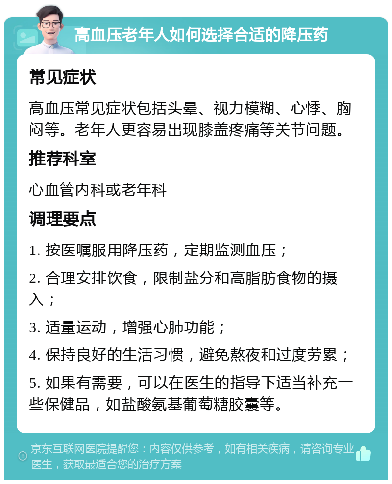 高血压老年人如何选择合适的降压药 常见症状 高血压常见症状包括头晕、视力模糊、心悸、胸闷等。老年人更容易出现膝盖疼痛等关节问题。 推荐科室 心血管内科或老年科 调理要点 1. 按医嘱服用降压药，定期监测血压； 2. 合理安排饮食，限制盐分和高脂肪食物的摄入； 3. 适量运动，增强心肺功能； 4. 保持良好的生活习惯，避免熬夜和过度劳累； 5. 如果有需要，可以在医生的指导下适当补充一些保健品，如盐酸氨基葡萄糖胶囊等。