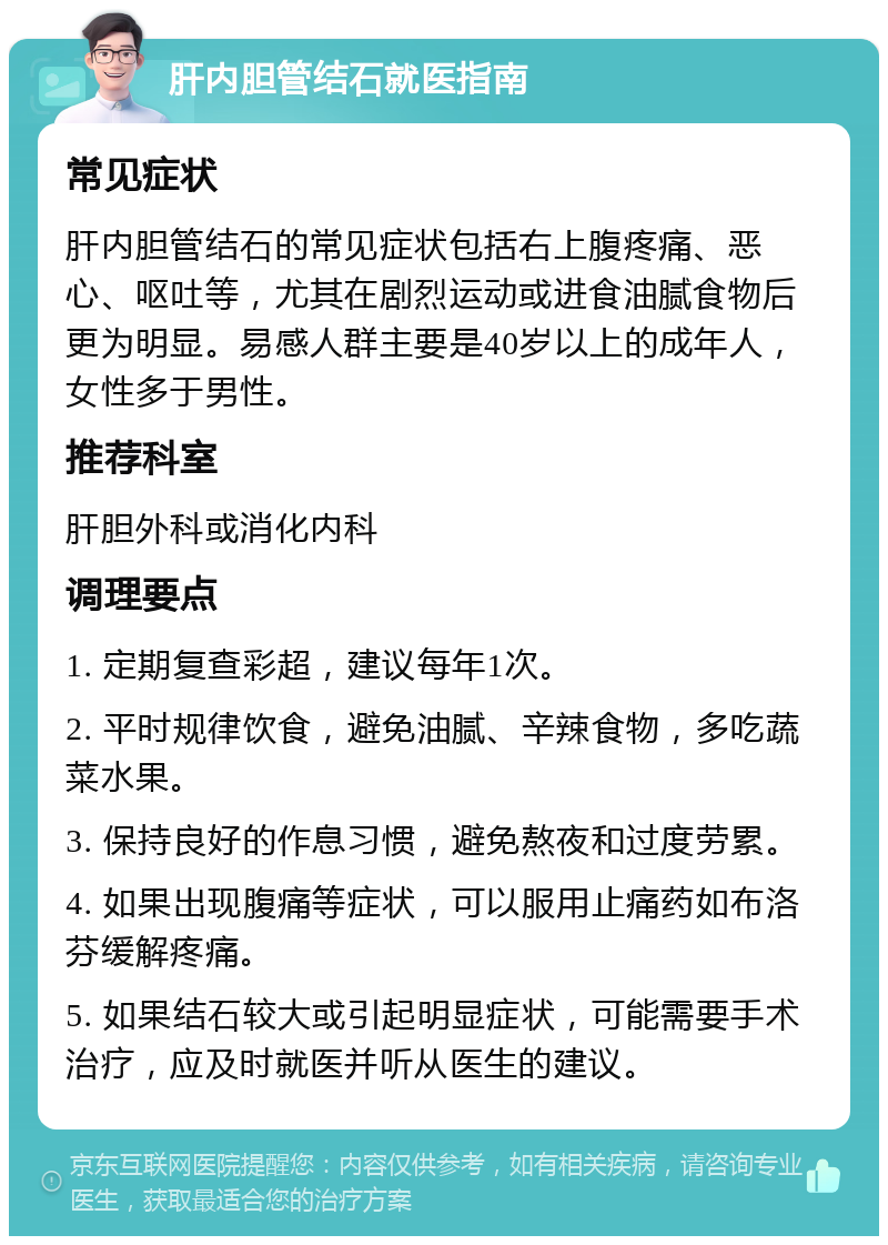 肝内胆管结石就医指南 常见症状 肝内胆管结石的常见症状包括右上腹疼痛、恶心、呕吐等，尤其在剧烈运动或进食油腻食物后更为明显。易感人群主要是40岁以上的成年人，女性多于男性。 推荐科室 肝胆外科或消化内科 调理要点 1. 定期复查彩超，建议每年1次。 2. 平时规律饮食，避免油腻、辛辣食物，多吃蔬菜水果。 3. 保持良好的作息习惯，避免熬夜和过度劳累。 4. 如果出现腹痛等症状，可以服用止痛药如布洛芬缓解疼痛。 5. 如果结石较大或引起明显症状，可能需要手术治疗，应及时就医并听从医生的建议。