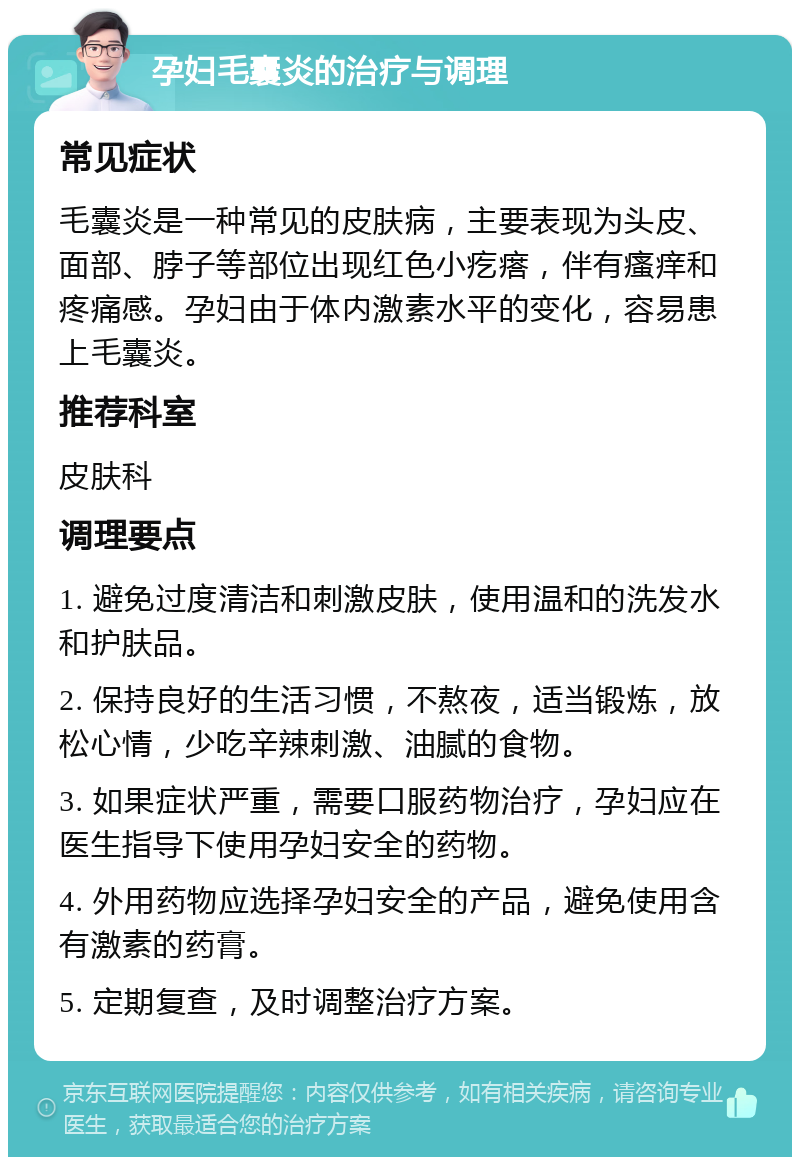 孕妇毛囊炎的治疗与调理 常见症状 毛囊炎是一种常见的皮肤病，主要表现为头皮、面部、脖子等部位出现红色小疙瘩，伴有瘙痒和疼痛感。孕妇由于体内激素水平的变化，容易患上毛囊炎。 推荐科室 皮肤科 调理要点 1. 避免过度清洁和刺激皮肤，使用温和的洗发水和护肤品。 2. 保持良好的生活习惯，不熬夜，适当锻炼，放松心情，少吃辛辣刺激、油腻的食物。 3. 如果症状严重，需要口服药物治疗，孕妇应在医生指导下使用孕妇安全的药物。 4. 外用药物应选择孕妇安全的产品，避免使用含有激素的药膏。 5. 定期复查，及时调整治疗方案。