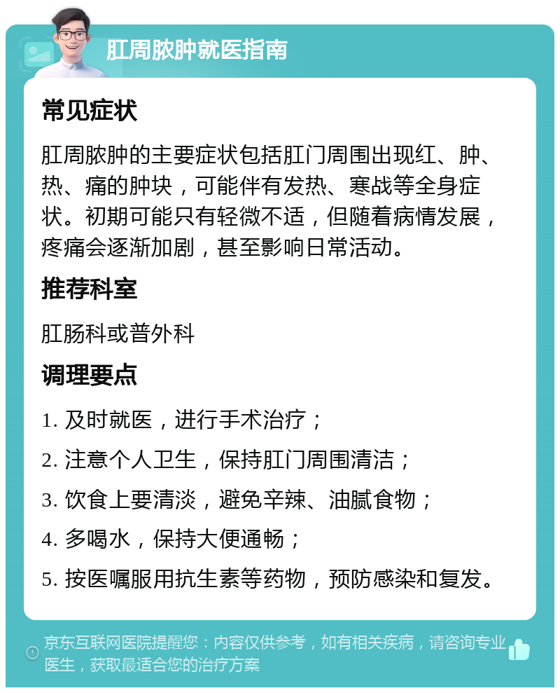 肛周脓肿就医指南 常见症状 肛周脓肿的主要症状包括肛门周围出现红、肿、热、痛的肿块，可能伴有发热、寒战等全身症状。初期可能只有轻微不适，但随着病情发展，疼痛会逐渐加剧，甚至影响日常活动。 推荐科室 肛肠科或普外科 调理要点 1. 及时就医，进行手术治疗； 2. 注意个人卫生，保持肛门周围清洁； 3. 饮食上要清淡，避免辛辣、油腻食物； 4. 多喝水，保持大便通畅； 5. 按医嘱服用抗生素等药物，预防感染和复发。