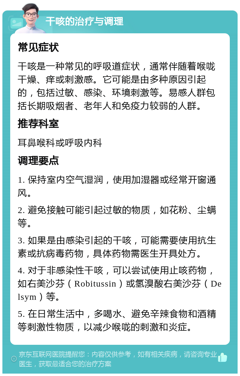 干咳的治疗与调理 常见症状 干咳是一种常见的呼吸道症状，通常伴随着喉咙干燥、痒或刺激感。它可能是由多种原因引起的，包括过敏、感染、环境刺激等。易感人群包括长期吸烟者、老年人和免疫力较弱的人群。 推荐科室 耳鼻喉科或呼吸内科 调理要点 1. 保持室内空气湿润，使用加湿器或经常开窗通风。 2. 避免接触可能引起过敏的物质，如花粉、尘螨等。 3. 如果是由感染引起的干咳，可能需要使用抗生素或抗病毒药物，具体药物需医生开具处方。 4. 对于非感染性干咳，可以尝试使用止咳药物，如右美沙芬（Robitussin）或氢溴酸右美沙芬（Delsym）等。 5. 在日常生活中，多喝水、避免辛辣食物和酒精等刺激性物质，以减少喉咙的刺激和炎症。