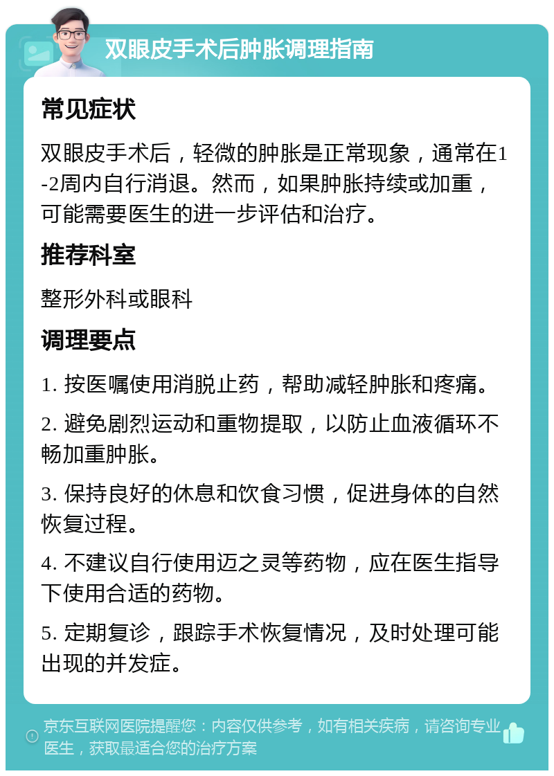 双眼皮手术后肿胀调理指南 常见症状 双眼皮手术后，轻微的肿胀是正常现象，通常在1-2周内自行消退。然而，如果肿胀持续或加重，可能需要医生的进一步评估和治疗。 推荐科室 整形外科或眼科 调理要点 1. 按医嘱使用消脱止药，帮助减轻肿胀和疼痛。 2. 避免剧烈运动和重物提取，以防止血液循环不畅加重肿胀。 3. 保持良好的休息和饮食习惯，促进身体的自然恢复过程。 4. 不建议自行使用迈之灵等药物，应在医生指导下使用合适的药物。 5. 定期复诊，跟踪手术恢复情况，及时处理可能出现的并发症。