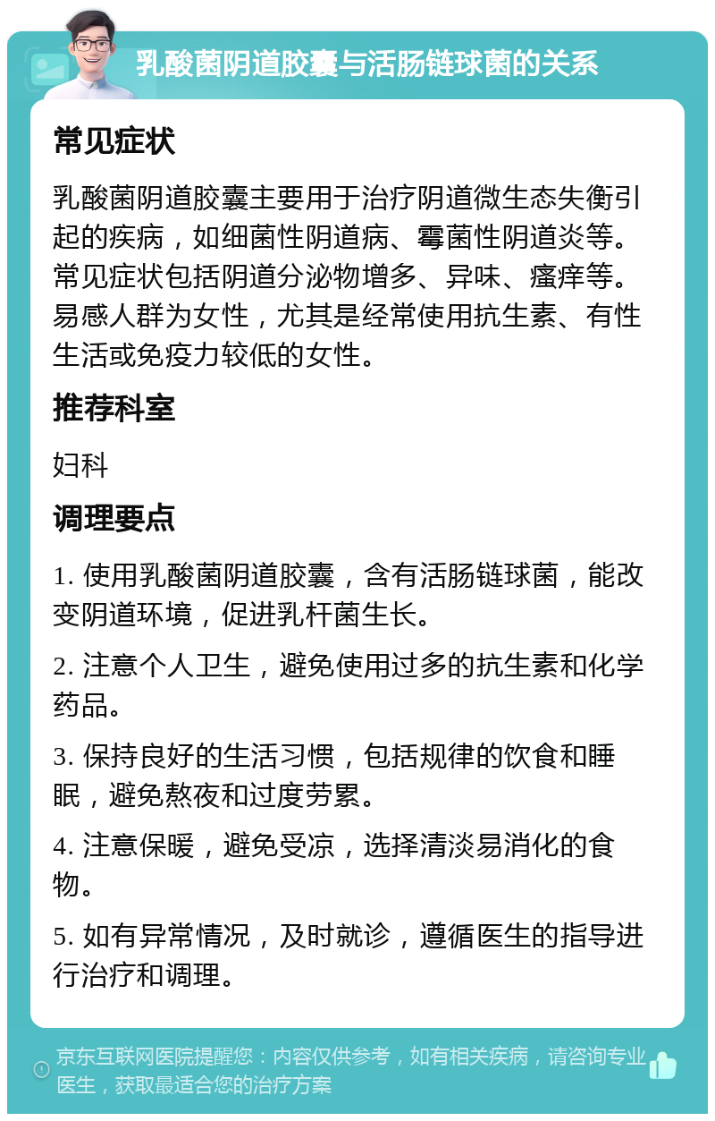 乳酸菌阴道胶囊与活肠链球菌的关系 常见症状 乳酸菌阴道胶囊主要用于治疗阴道微生态失衡引起的疾病，如细菌性阴道病、霉菌性阴道炎等。常见症状包括阴道分泌物增多、异味、瘙痒等。易感人群为女性，尤其是经常使用抗生素、有性生活或免疫力较低的女性。 推荐科室 妇科 调理要点 1. 使用乳酸菌阴道胶囊，含有活肠链球菌，能改变阴道环境，促进乳杆菌生长。 2. 注意个人卫生，避免使用过多的抗生素和化学药品。 3. 保持良好的生活习惯，包括规律的饮食和睡眠，避免熬夜和过度劳累。 4. 注意保暖，避免受凉，选择清淡易消化的食物。 5. 如有异常情况，及时就诊，遵循医生的指导进行治疗和调理。