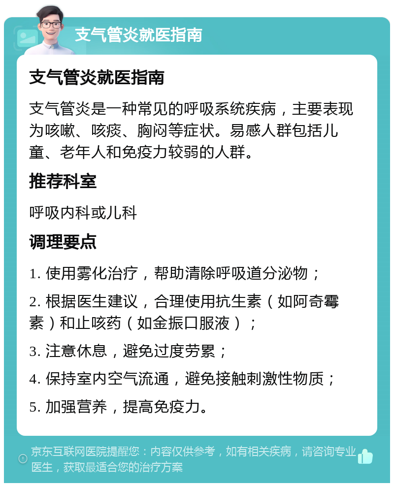 支气管炎就医指南 支气管炎就医指南 支气管炎是一种常见的呼吸系统疾病，主要表现为咳嗽、咳痰、胸闷等症状。易感人群包括儿童、老年人和免疫力较弱的人群。 推荐科室 呼吸内科或儿科 调理要点 1. 使用雾化治疗，帮助清除呼吸道分泌物； 2. 根据医生建议，合理使用抗生素（如阿奇霉素）和止咳药（如金振口服液）； 3. 注意休息，避免过度劳累； 4. 保持室内空气流通，避免接触刺激性物质； 5. 加强营养，提高免疫力。