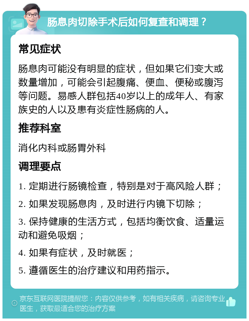 肠息肉切除手术后如何复查和调理？ 常见症状 肠息肉可能没有明显的症状，但如果它们变大或数量增加，可能会引起腹痛、便血、便秘或腹泻等问题。易感人群包括40岁以上的成年人、有家族史的人以及患有炎症性肠病的人。 推荐科室 消化内科或肠胃外科 调理要点 1. 定期进行肠镜检查，特别是对于高风险人群； 2. 如果发现肠息肉，及时进行内镜下切除； 3. 保持健康的生活方式，包括均衡饮食、适量运动和避免吸烟； 4. 如果有症状，及时就医； 5. 遵循医生的治疗建议和用药指示。