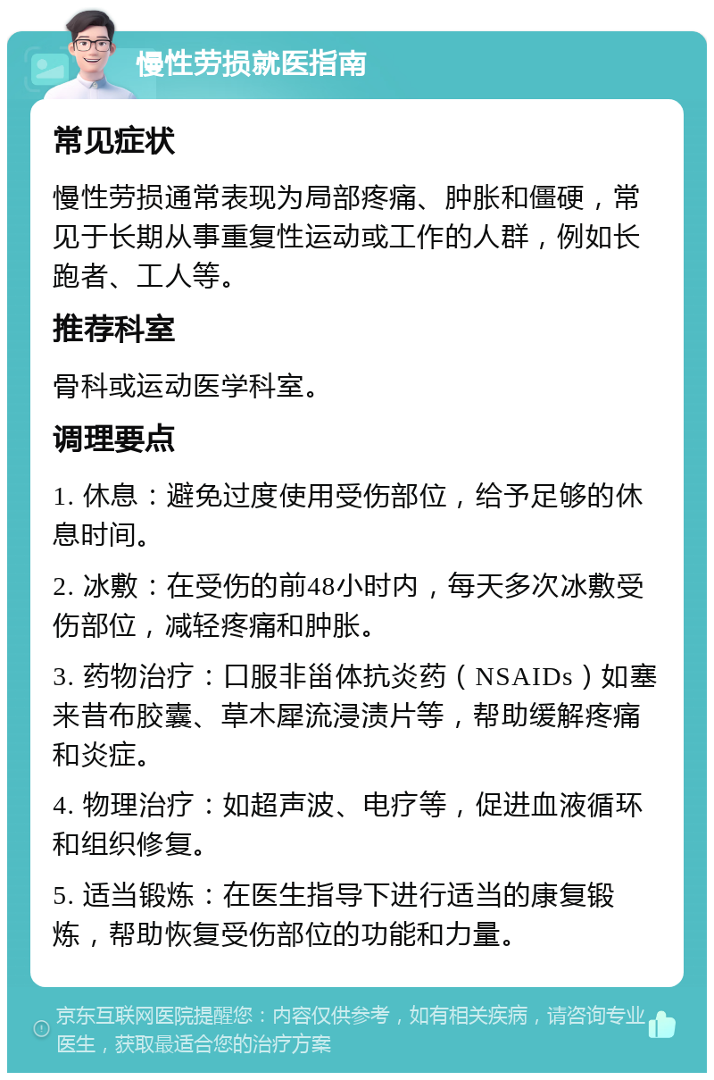 慢性劳损就医指南 常见症状 慢性劳损通常表现为局部疼痛、肿胀和僵硬，常见于长期从事重复性运动或工作的人群，例如长跑者、工人等。 推荐科室 骨科或运动医学科室。 调理要点 1. 休息：避免过度使用受伤部位，给予足够的休息时间。 2. 冰敷：在受伤的前48小时内，每天多次冰敷受伤部位，减轻疼痛和肿胀。 3. 药物治疗：口服非甾体抗炎药（NSAIDs）如塞来昔布胶囊、草木犀流浸渍片等，帮助缓解疼痛和炎症。 4. 物理治疗：如超声波、电疗等，促进血液循环和组织修复。 5. 适当锻炼：在医生指导下进行适当的康复锻炼，帮助恢复受伤部位的功能和力量。