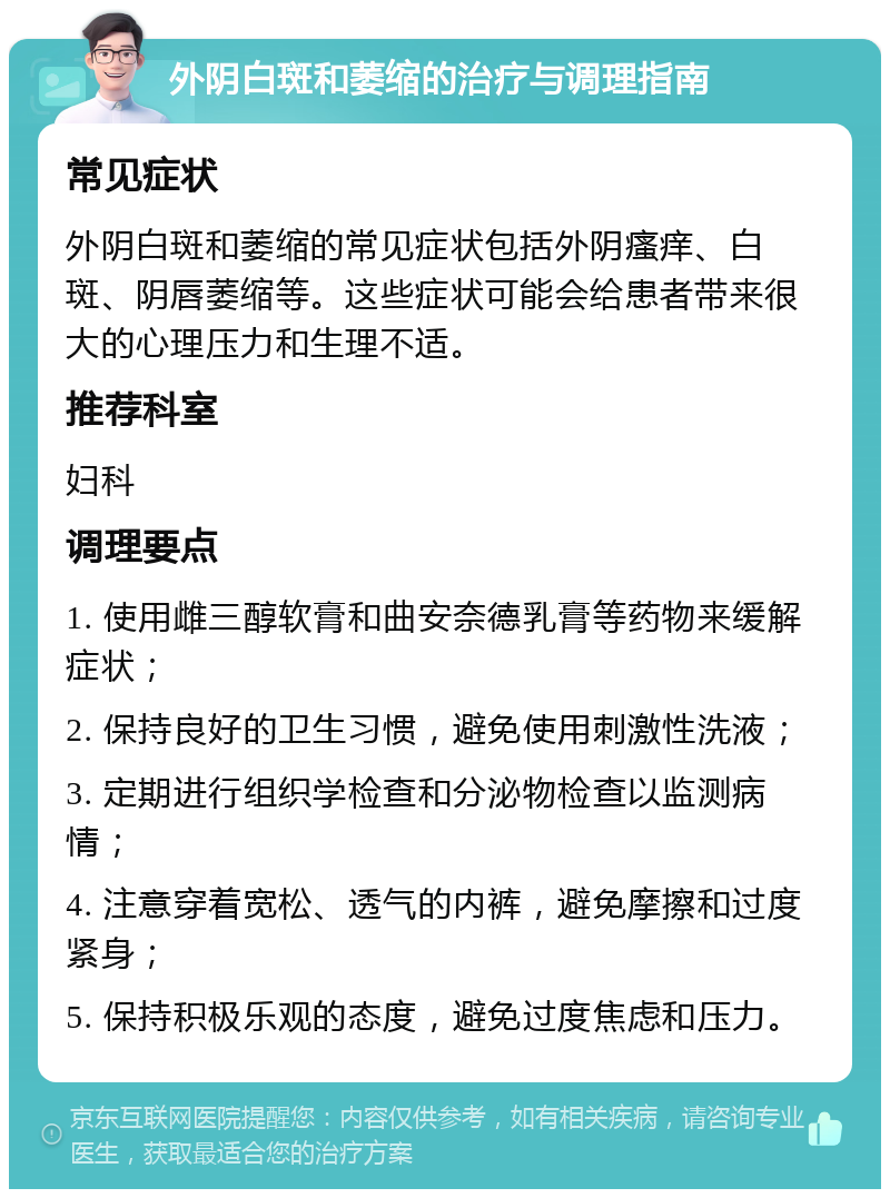 外阴白斑和萎缩的治疗与调理指南 常见症状 外阴白斑和萎缩的常见症状包括外阴瘙痒、白斑、阴唇萎缩等。这些症状可能会给患者带来很大的心理压力和生理不适。 推荐科室 妇科 调理要点 1. 使用雌三醇软膏和曲安奈德乳膏等药物来缓解症状； 2. 保持良好的卫生习惯，避免使用刺激性洗液； 3. 定期进行组织学检查和分泌物检查以监测病情； 4. 注意穿着宽松、透气的内裤，避免摩擦和过度紧身； 5. 保持积极乐观的态度，避免过度焦虑和压力。