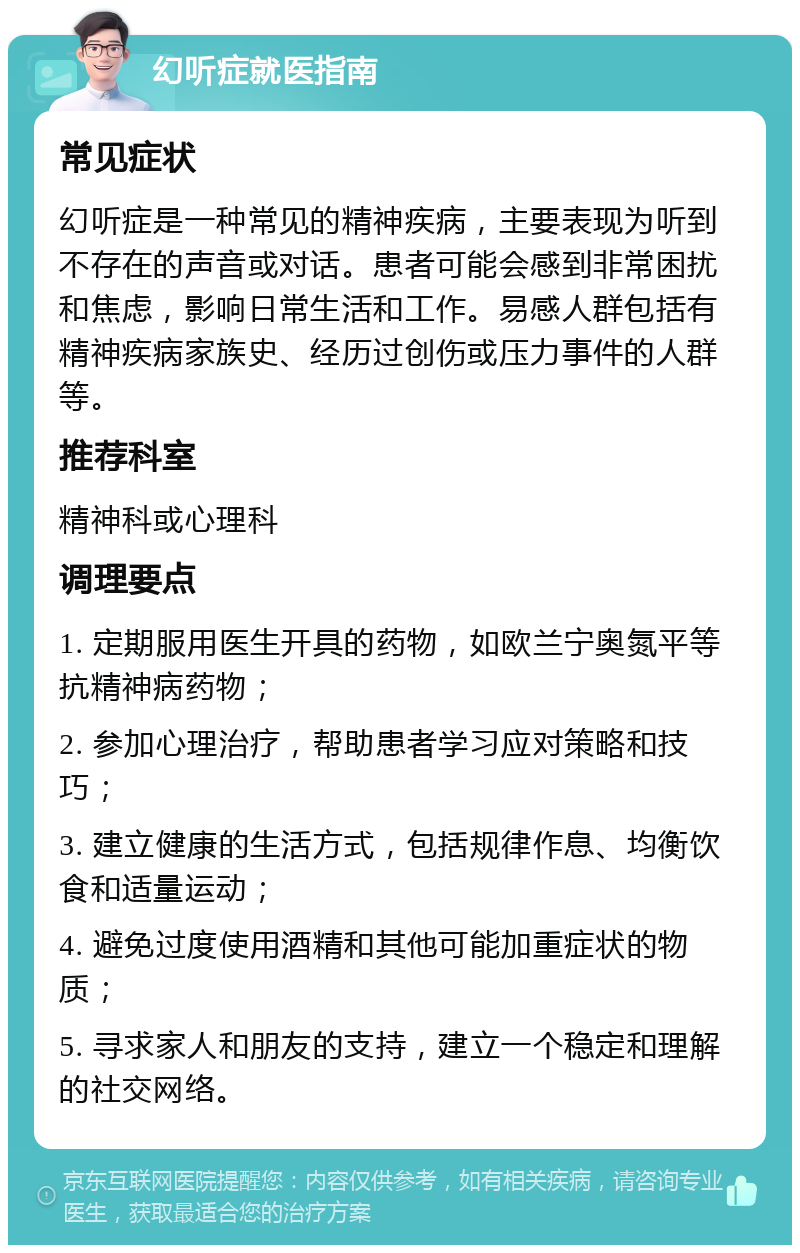 幻听症就医指南 常见症状 幻听症是一种常见的精神疾病，主要表现为听到不存在的声音或对话。患者可能会感到非常困扰和焦虑，影响日常生活和工作。易感人群包括有精神疾病家族史、经历过创伤或压力事件的人群等。 推荐科室 精神科或心理科 调理要点 1. 定期服用医生开具的药物，如欧兰宁奥氮平等抗精神病药物； 2. 参加心理治疗，帮助患者学习应对策略和技巧； 3. 建立健康的生活方式，包括规律作息、均衡饮食和适量运动； 4. 避免过度使用酒精和其他可能加重症状的物质； 5. 寻求家人和朋友的支持，建立一个稳定和理解的社交网络。