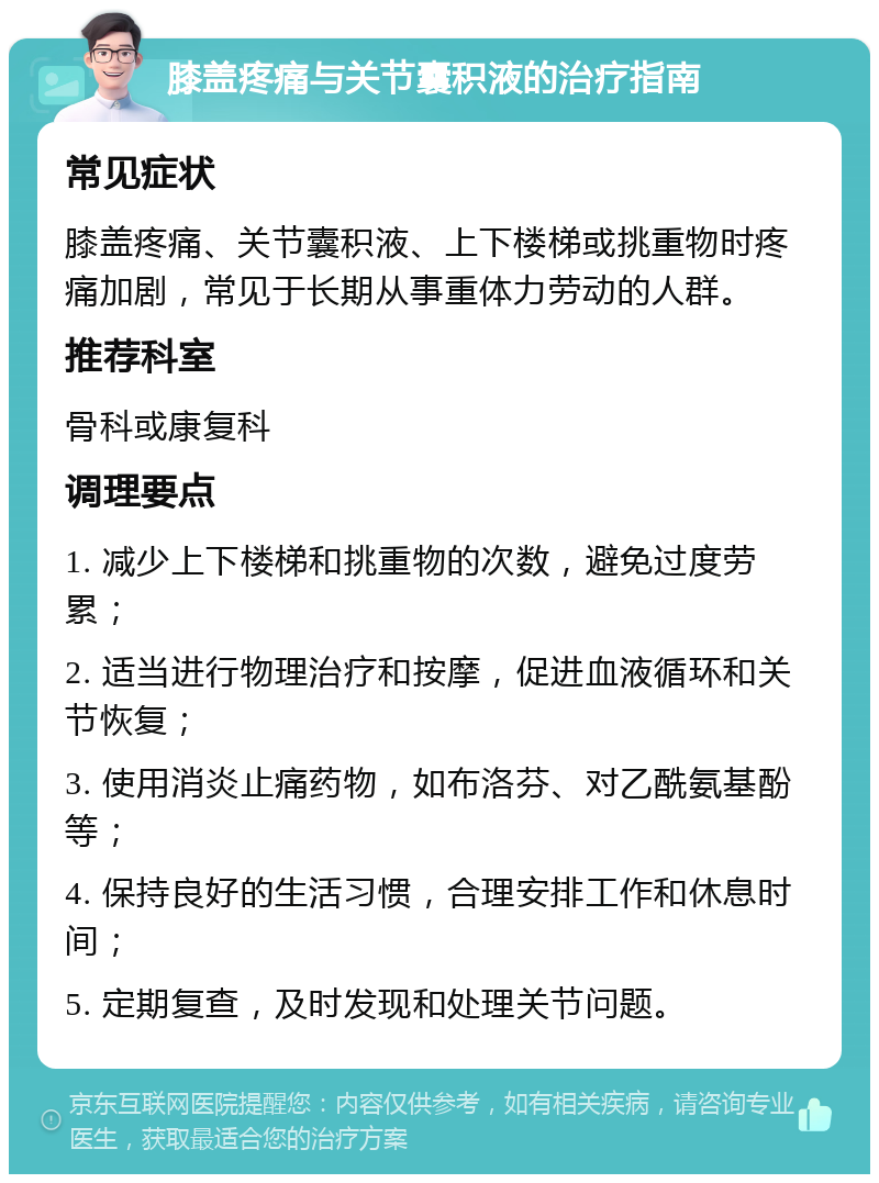 膝盖疼痛与关节囊积液的治疗指南 常见症状 膝盖疼痛、关节囊积液、上下楼梯或挑重物时疼痛加剧，常见于长期从事重体力劳动的人群。 推荐科室 骨科或康复科 调理要点 1. 减少上下楼梯和挑重物的次数，避免过度劳累； 2. 适当进行物理治疗和按摩，促进血液循环和关节恢复； 3. 使用消炎止痛药物，如布洛芬、对乙酰氨基酚等； 4. 保持良好的生活习惯，合理安排工作和休息时间； 5. 定期复查，及时发现和处理关节问题。