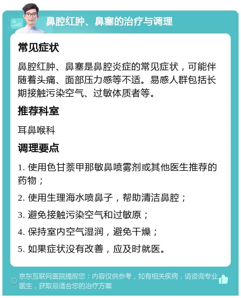 鼻腔红肿、鼻塞的治疗与调理 常见症状 鼻腔红肿、鼻塞是鼻腔炎症的常见症状，可能伴随着头痛、面部压力感等不适。易感人群包括长期接触污染空气、过敏体质者等。 推荐科室 耳鼻喉科 调理要点 1. 使用色甘萘甲那敏鼻喷雾剂或其他医生推荐的药物； 2. 使用生理海水喷鼻子，帮助清洁鼻腔； 3. 避免接触污染空气和过敏原； 4. 保持室内空气湿润，避免干燥； 5. 如果症状没有改善，应及时就医。