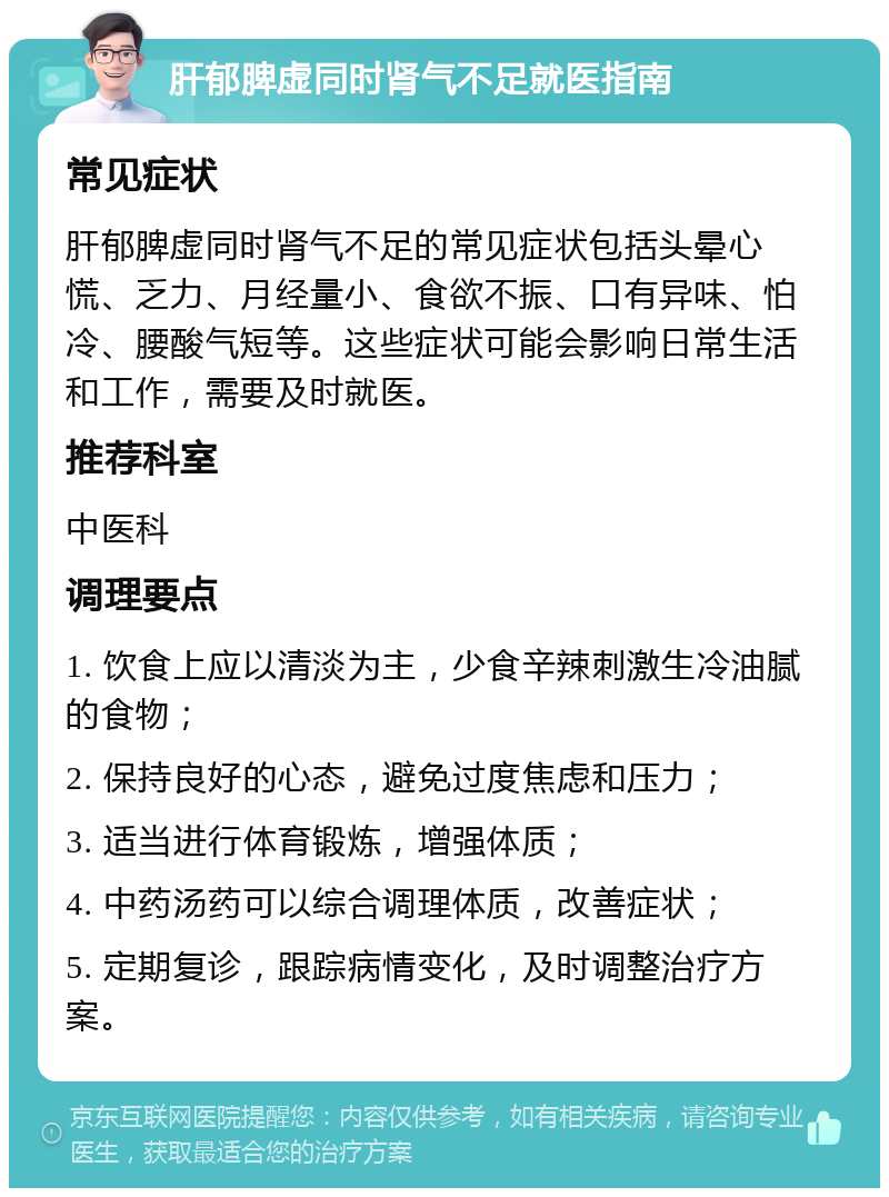 肝郁脾虚同时肾气不足就医指南 常见症状 肝郁脾虚同时肾气不足的常见症状包括头晕心慌、乏力、月经量小、食欲不振、口有异味、怕冷、腰酸气短等。这些症状可能会影响日常生活和工作，需要及时就医。 推荐科室 中医科 调理要点 1. 饮食上应以清淡为主，少食辛辣刺激生冷油腻的食物； 2. 保持良好的心态，避免过度焦虑和压力； 3. 适当进行体育锻炼，增强体质； 4. 中药汤药可以综合调理体质，改善症状； 5. 定期复诊，跟踪病情变化，及时调整治疗方案。