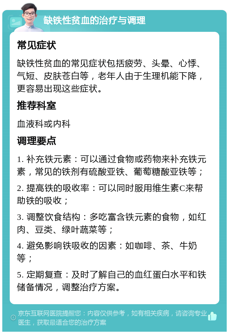 缺铁性贫血的治疗与调理 常见症状 缺铁性贫血的常见症状包括疲劳、头晕、心悸、气短、皮肤苍白等，老年人由于生理机能下降，更容易出现这些症状。 推荐科室 血液科或内科 调理要点 1. 补充铁元素：可以通过食物或药物来补充铁元素，常见的铁剂有硫酸亚铁、葡萄糖酸亚铁等； 2. 提高铁的吸收率：可以同时服用维生素C来帮助铁的吸收； 3. 调整饮食结构：多吃富含铁元素的食物，如红肉、豆类、绿叶蔬菜等； 4. 避免影响铁吸收的因素：如咖啡、茶、牛奶等； 5. 定期复查：及时了解自己的血红蛋白水平和铁储备情况，调整治疗方案。