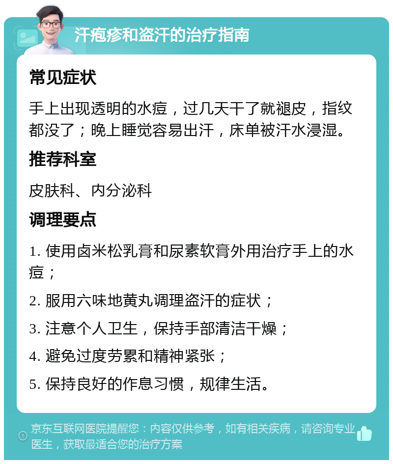 汗疱疹和盗汗的治疗指南 常见症状 手上出现透明的水痘，过几天干了就褪皮，指纹都没了；晚上睡觉容易出汗，床单被汗水浸湿。 推荐科室 皮肤科、内分泌科 调理要点 1. 使用卤米松乳膏和尿素软膏外用治疗手上的水痘； 2. 服用六味地黄丸调理盗汗的症状； 3. 注意个人卫生，保持手部清洁干燥； 4. 避免过度劳累和精神紧张； 5. 保持良好的作息习惯，规律生活。