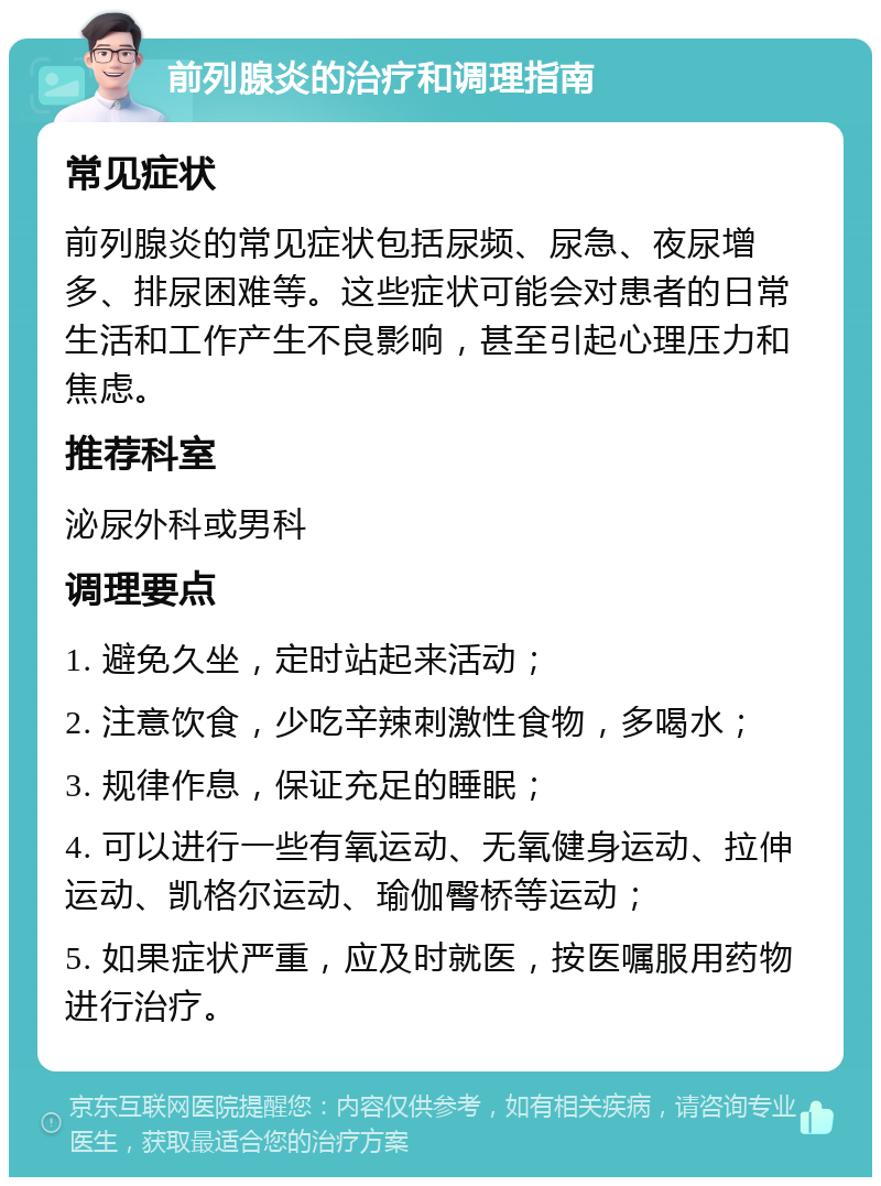 前列腺炎的治疗和调理指南 常见症状 前列腺炎的常见症状包括尿频、尿急、夜尿增多、排尿困难等。这些症状可能会对患者的日常生活和工作产生不良影响，甚至引起心理压力和焦虑。 推荐科室 泌尿外科或男科 调理要点 1. 避免久坐，定时站起来活动； 2. 注意饮食，少吃辛辣刺激性食物，多喝水； 3. 规律作息，保证充足的睡眠； 4. 可以进行一些有氧运动、无氧健身运动、拉伸运动、凯格尔运动、瑜伽臀桥等运动； 5. 如果症状严重，应及时就医，按医嘱服用药物进行治疗。