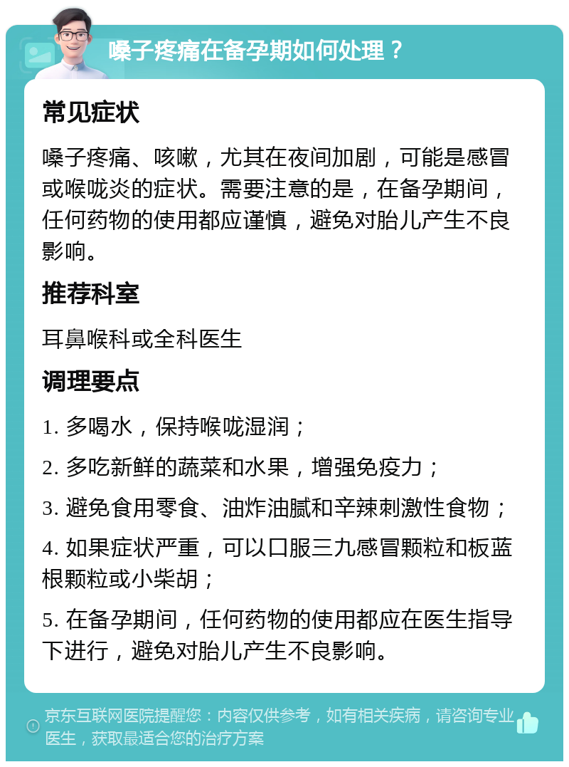 嗓子疼痛在备孕期如何处理？ 常见症状 嗓子疼痛、咳嗽，尤其在夜间加剧，可能是感冒或喉咙炎的症状。需要注意的是，在备孕期间，任何药物的使用都应谨慎，避免对胎儿产生不良影响。 推荐科室 耳鼻喉科或全科医生 调理要点 1. 多喝水，保持喉咙湿润； 2. 多吃新鲜的蔬菜和水果，增强免疫力； 3. 避免食用零食、油炸油腻和辛辣刺激性食物； 4. 如果症状严重，可以口服三九感冒颗粒和板蓝根颗粒或小柴胡； 5. 在备孕期间，任何药物的使用都应在医生指导下进行，避免对胎儿产生不良影响。