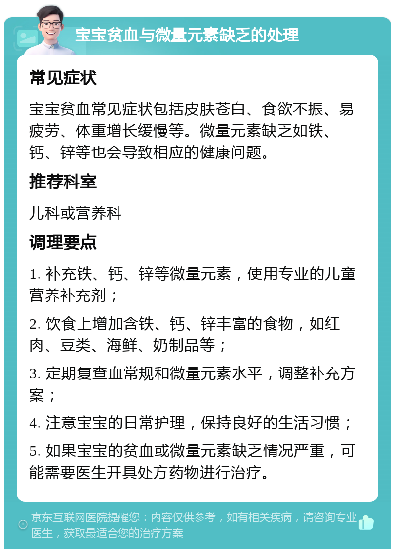 宝宝贫血与微量元素缺乏的处理 常见症状 宝宝贫血常见症状包括皮肤苍白、食欲不振、易疲劳、体重增长缓慢等。微量元素缺乏如铁、钙、锌等也会导致相应的健康问题。 推荐科室 儿科或营养科 调理要点 1. 补充铁、钙、锌等微量元素，使用专业的儿童营养补充剂； 2. 饮食上增加含铁、钙、锌丰富的食物，如红肉、豆类、海鲜、奶制品等； 3. 定期复查血常规和微量元素水平，调整补充方案； 4. 注意宝宝的日常护理，保持良好的生活习惯； 5. 如果宝宝的贫血或微量元素缺乏情况严重，可能需要医生开具处方药物进行治疗。