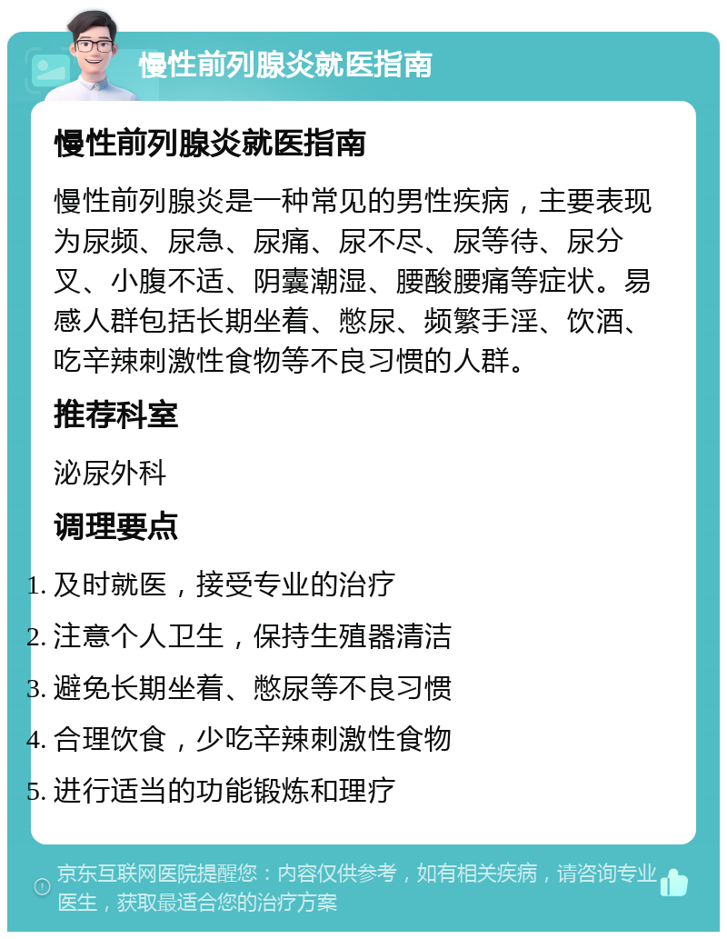 慢性前列腺炎就医指南 慢性前列腺炎就医指南 慢性前列腺炎是一种常见的男性疾病，主要表现为尿频、尿急、尿痛、尿不尽、尿等待、尿分叉、小腹不适、阴囊潮湿、腰酸腰痛等症状。易感人群包括长期坐着、憋尿、频繁手淫、饮酒、吃辛辣刺激性食物等不良习惯的人群。 推荐科室 泌尿外科 调理要点 及时就医，接受专业的治疗 注意个人卫生，保持生殖器清洁 避免长期坐着、憋尿等不良习惯 合理饮食，少吃辛辣刺激性食物 进行适当的功能锻炼和理疗