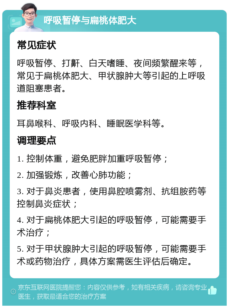 呼吸暂停与扁桃体肥大 常见症状 呼吸暂停、打鼾、白天嗜睡、夜间频繁醒来等，常见于扁桃体肥大、甲状腺肿大等引起的上呼吸道阻塞患者。 推荐科室 耳鼻喉科、呼吸内科、睡眠医学科等。 调理要点 1. 控制体重，避免肥胖加重呼吸暂停； 2. 加强锻炼，改善心肺功能； 3. 对于鼻炎患者，使用鼻腔喷雾剂、抗组胺药等控制鼻炎症状； 4. 对于扁桃体肥大引起的呼吸暂停，可能需要手术治疗； 5. 对于甲状腺肿大引起的呼吸暂停，可能需要手术或药物治疗，具体方案需医生评估后确定。