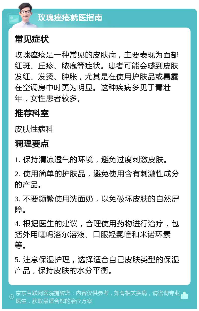 玫瑰痤疮就医指南 常见症状 玫瑰痤疮是一种常见的皮肤病，主要表现为面部红斑、丘疹、脓疱等症状。患者可能会感到皮肤发红、发烫、肿胀，尤其是在使用护肤品或暴露在空调房中时更为明显。这种疾病多见于青壮年，女性患者较多。 推荐科室 皮肤性病科 调理要点 1. 保持清凉透气的环境，避免过度刺激皮肤。 2. 使用简单的护肤品，避免使用含有刺激性成分的产品。 3. 不要频繁使用洗面奶，以免破坏皮肤的自然屏障。 4. 根据医生的建议，合理使用药物进行治疗，包括外用噻吗洛尔溶液、口服羟氯喹和米诺环素等。 5. 注意保湿护理，选择适合自己皮肤类型的保湿产品，保持皮肤的水分平衡。