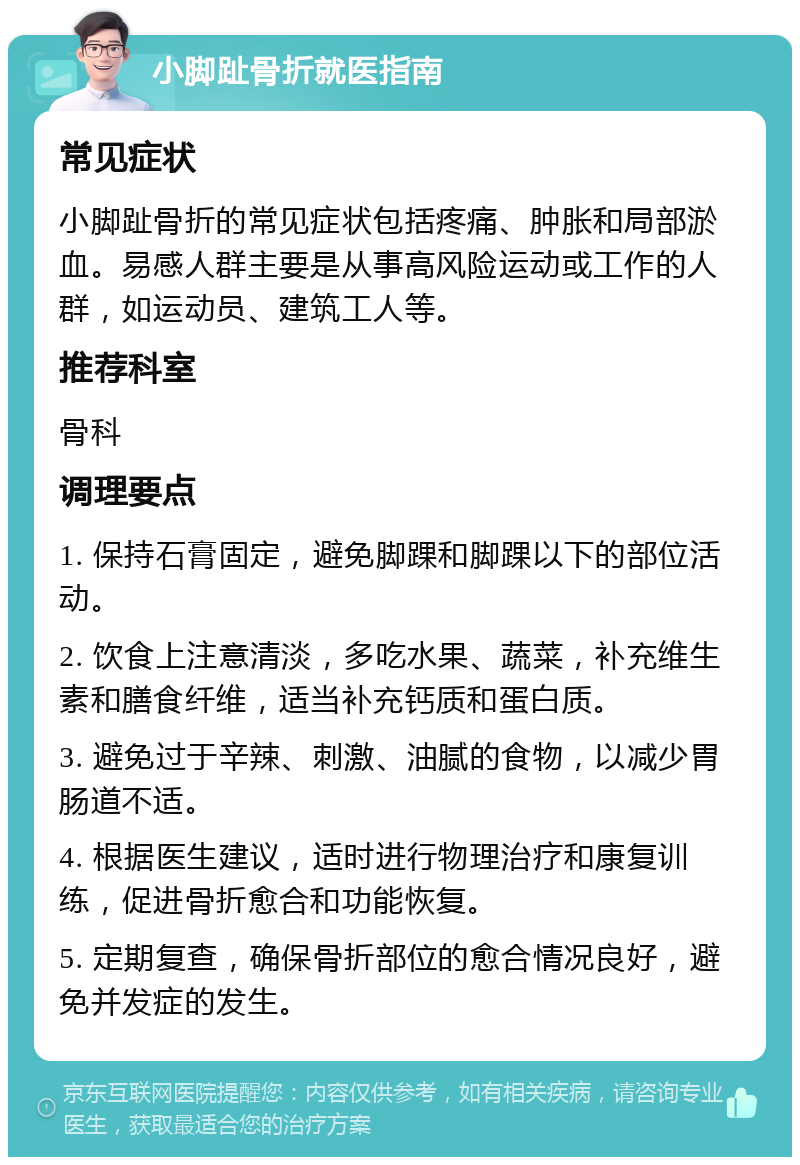 小脚趾骨折就医指南 常见症状 小脚趾骨折的常见症状包括疼痛、肿胀和局部淤血。易感人群主要是从事高风险运动或工作的人群，如运动员、建筑工人等。 推荐科室 骨科 调理要点 1. 保持石膏固定，避免脚踝和脚踝以下的部位活动。 2. 饮食上注意清淡，多吃水果、蔬菜，补充维生素和膳食纤维，适当补充钙质和蛋白质。 3. 避免过于辛辣、刺激、油腻的食物，以减少胃肠道不适。 4. 根据医生建议，适时进行物理治疗和康复训练，促进骨折愈合和功能恢复。 5. 定期复查，确保骨折部位的愈合情况良好，避免并发症的发生。