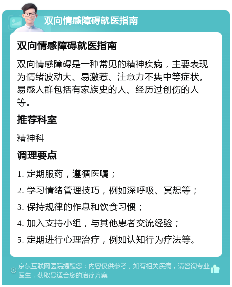 双向情感障碍就医指南 双向情感障碍就医指南 双向情感障碍是一种常见的精神疾病，主要表现为情绪波动大、易激惹、注意力不集中等症状。易感人群包括有家族史的人、经历过创伤的人等。 推荐科室 精神科 调理要点 1. 定期服药，遵循医嘱； 2. 学习情绪管理技巧，例如深呼吸、冥想等； 3. 保持规律的作息和饮食习惯； 4. 加入支持小组，与其他患者交流经验； 5. 定期进行心理治疗，例如认知行为疗法等。