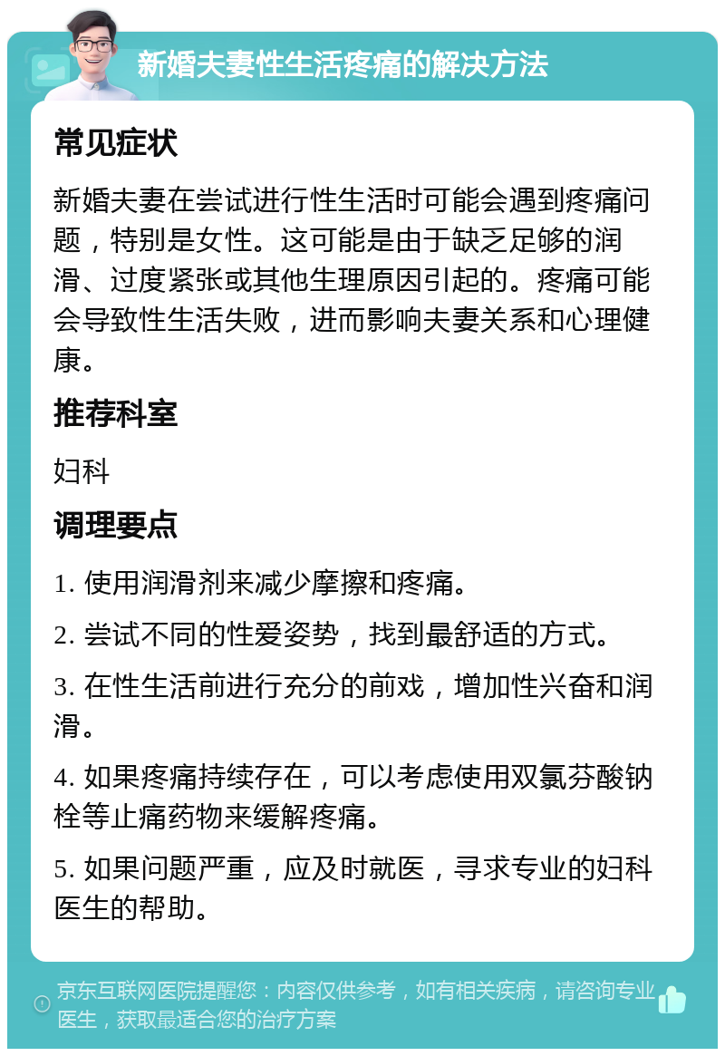 新婚夫妻性生活疼痛的解决方法 常见症状 新婚夫妻在尝试进行性生活时可能会遇到疼痛问题，特别是女性。这可能是由于缺乏足够的润滑、过度紧张或其他生理原因引起的。疼痛可能会导致性生活失败，进而影响夫妻关系和心理健康。 推荐科室 妇科 调理要点 1. 使用润滑剂来减少摩擦和疼痛。 2. 尝试不同的性爱姿势，找到最舒适的方式。 3. 在性生活前进行充分的前戏，增加性兴奋和润滑。 4. 如果疼痛持续存在，可以考虑使用双氯芬酸钠栓等止痛药物来缓解疼痛。 5. 如果问题严重，应及时就医，寻求专业的妇科医生的帮助。