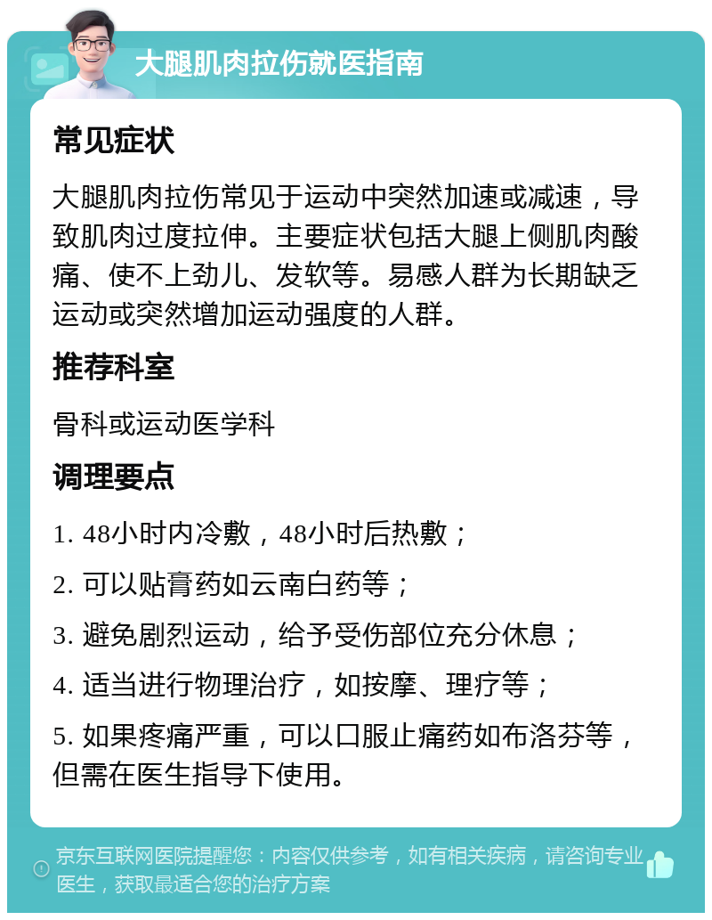 大腿肌肉拉伤就医指南 常见症状 大腿肌肉拉伤常见于运动中突然加速或减速，导致肌肉过度拉伸。主要症状包括大腿上侧肌肉酸痛、使不上劲儿、发软等。易感人群为长期缺乏运动或突然增加运动强度的人群。 推荐科室 骨科或运动医学科 调理要点 1. 48小时内冷敷，48小时后热敷； 2. 可以贴膏药如云南白药等； 3. 避免剧烈运动，给予受伤部位充分休息； 4. 适当进行物理治疗，如按摩、理疗等； 5. 如果疼痛严重，可以口服止痛药如布洛芬等，但需在医生指导下使用。