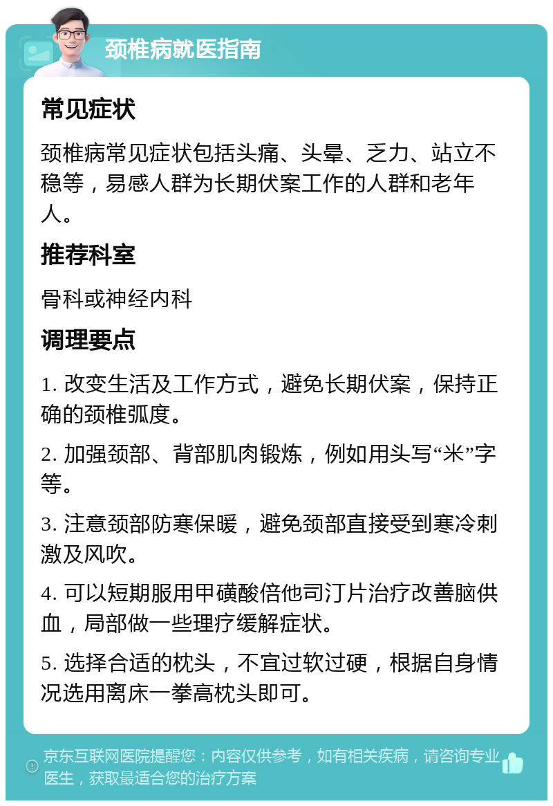 颈椎病就医指南 常见症状 颈椎病常见症状包括头痛、头晕、乏力、站立不稳等，易感人群为长期伏案工作的人群和老年人。 推荐科室 骨科或神经内科 调理要点 1. 改变生活及工作方式，避免长期伏案，保持正确的颈椎弧度。 2. 加强颈部、背部肌肉锻炼，例如用头写“米”字等。 3. 注意颈部防寒保暖，避免颈部直接受到寒冷刺激及风吹。 4. 可以短期服用甲磺酸倍他司汀片治疗改善脑供血，局部做一些理疗缓解症状。 5. 选择合适的枕头，不宜过软过硬，根据自身情况选用离床一拳高枕头即可。