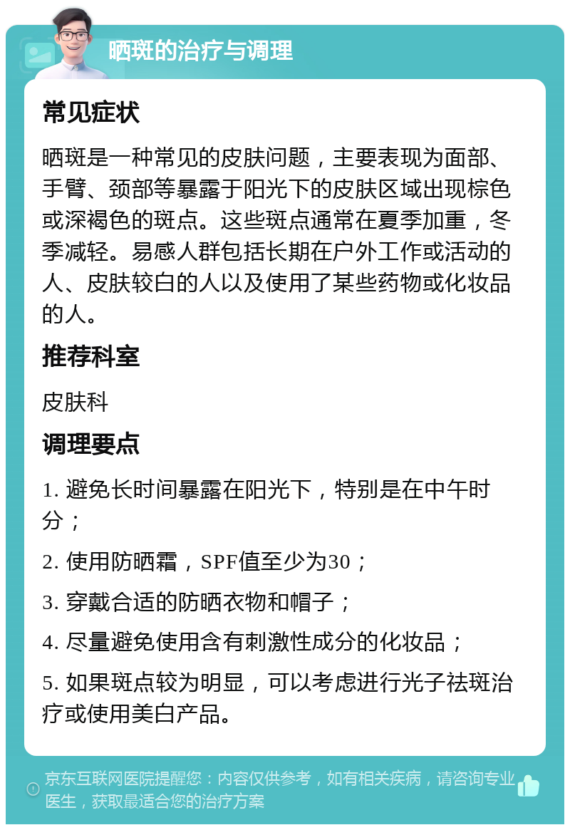 晒斑的治疗与调理 常见症状 晒斑是一种常见的皮肤问题，主要表现为面部、手臂、颈部等暴露于阳光下的皮肤区域出现棕色或深褐色的斑点。这些斑点通常在夏季加重，冬季减轻。易感人群包括长期在户外工作或活动的人、皮肤较白的人以及使用了某些药物或化妆品的人。 推荐科室 皮肤科 调理要点 1. 避免长时间暴露在阳光下，特别是在中午时分； 2. 使用防晒霜，SPF值至少为30； 3. 穿戴合适的防晒衣物和帽子； 4. 尽量避免使用含有刺激性成分的化妆品； 5. 如果斑点较为明显，可以考虑进行光子祛斑治疗或使用美白产品。