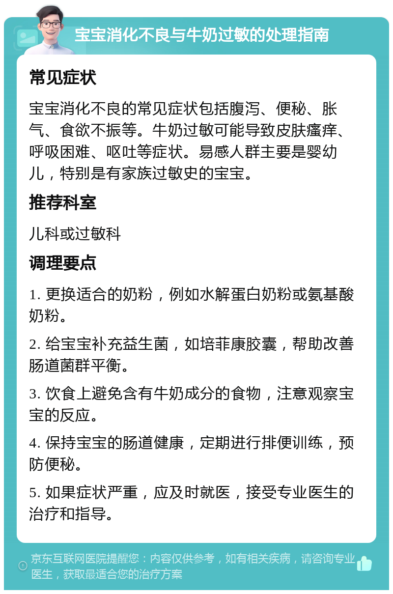 宝宝消化不良与牛奶过敏的处理指南 常见症状 宝宝消化不良的常见症状包括腹泻、便秘、胀气、食欲不振等。牛奶过敏可能导致皮肤瘙痒、呼吸困难、呕吐等症状。易感人群主要是婴幼儿，特别是有家族过敏史的宝宝。 推荐科室 儿科或过敏科 调理要点 1. 更换适合的奶粉，例如水解蛋白奶粉或氨基酸奶粉。 2. 给宝宝补充益生菌，如培菲康胶囊，帮助改善肠道菌群平衡。 3. 饮食上避免含有牛奶成分的食物，注意观察宝宝的反应。 4. 保持宝宝的肠道健康，定期进行排便训练，预防便秘。 5. 如果症状严重，应及时就医，接受专业医生的治疗和指导。