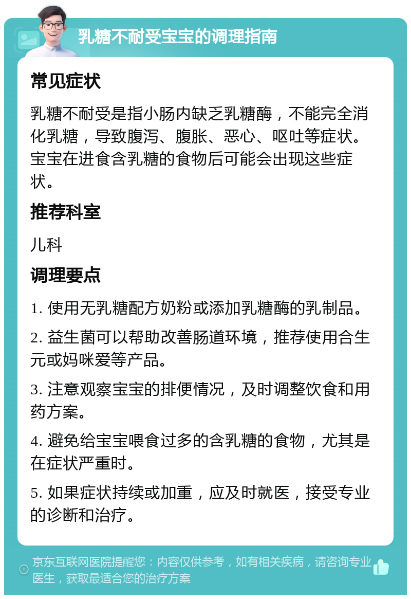 乳糖不耐受宝宝的调理指南 常见症状 乳糖不耐受是指小肠内缺乏乳糖酶，不能完全消化乳糖，导致腹泻、腹胀、恶心、呕吐等症状。宝宝在进食含乳糖的食物后可能会出现这些症状。 推荐科室 儿科 调理要点 1. 使用无乳糖配方奶粉或添加乳糖酶的乳制品。 2. 益生菌可以帮助改善肠道环境，推荐使用合生元或妈咪爱等产品。 3. 注意观察宝宝的排便情况，及时调整饮食和用药方案。 4. 避免给宝宝喂食过多的含乳糖的食物，尤其是在症状严重时。 5. 如果症状持续或加重，应及时就医，接受专业的诊断和治疗。