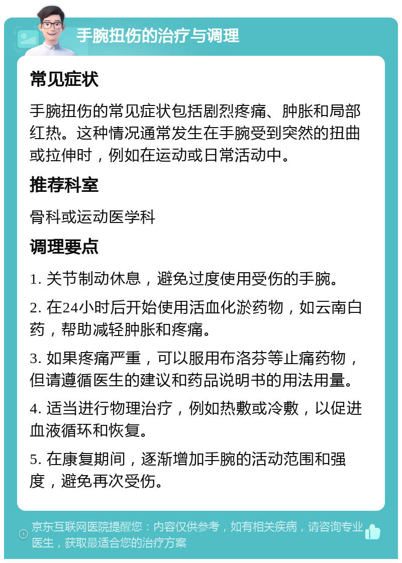 手腕扭伤的治疗与调理 常见症状 手腕扭伤的常见症状包括剧烈疼痛、肿胀和局部红热。这种情况通常发生在手腕受到突然的扭曲或拉伸时，例如在运动或日常活动中。 推荐科室 骨科或运动医学科 调理要点 1. 关节制动休息，避免过度使用受伤的手腕。 2. 在24小时后开始使用活血化淤药物，如云南白药，帮助减轻肿胀和疼痛。 3. 如果疼痛严重，可以服用布洛芬等止痛药物，但请遵循医生的建议和药品说明书的用法用量。 4. 适当进行物理治疗，例如热敷或冷敷，以促进血液循环和恢复。 5. 在康复期间，逐渐增加手腕的活动范围和强度，避免再次受伤。