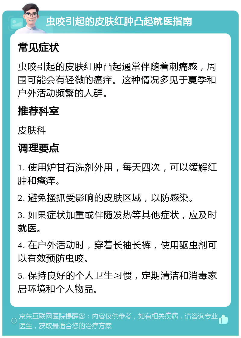 虫咬引起的皮肤红肿凸起就医指南 常见症状 虫咬引起的皮肤红肿凸起通常伴随着刺痛感，周围可能会有轻微的瘙痒。这种情况多见于夏季和户外活动频繁的人群。 推荐科室 皮肤科 调理要点 1. 使用炉甘石洗剂外用，每天四次，可以缓解红肿和瘙痒。 2. 避免搔抓受影响的皮肤区域，以防感染。 3. 如果症状加重或伴随发热等其他症状，应及时就医。 4. 在户外活动时，穿着长袖长裤，使用驱虫剂可以有效预防虫咬。 5. 保持良好的个人卫生习惯，定期清洁和消毒家居环境和个人物品。