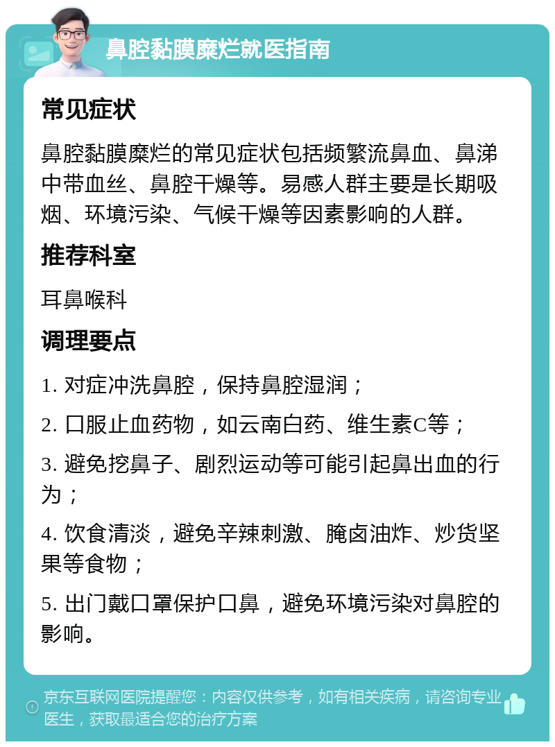 鼻腔黏膜糜烂就医指南 常见症状 鼻腔黏膜糜烂的常见症状包括频繁流鼻血、鼻涕中带血丝、鼻腔干燥等。易感人群主要是长期吸烟、环境污染、气候干燥等因素影响的人群。 推荐科室 耳鼻喉科 调理要点 1. 对症冲洗鼻腔，保持鼻腔湿润； 2. 口服止血药物，如云南白药、维生素C等； 3. 避免挖鼻子、剧烈运动等可能引起鼻出血的行为； 4. 饮食清淡，避免辛辣刺激、腌卤油炸、炒货坚果等食物； 5. 出门戴口罩保护口鼻，避免环境污染对鼻腔的影响。