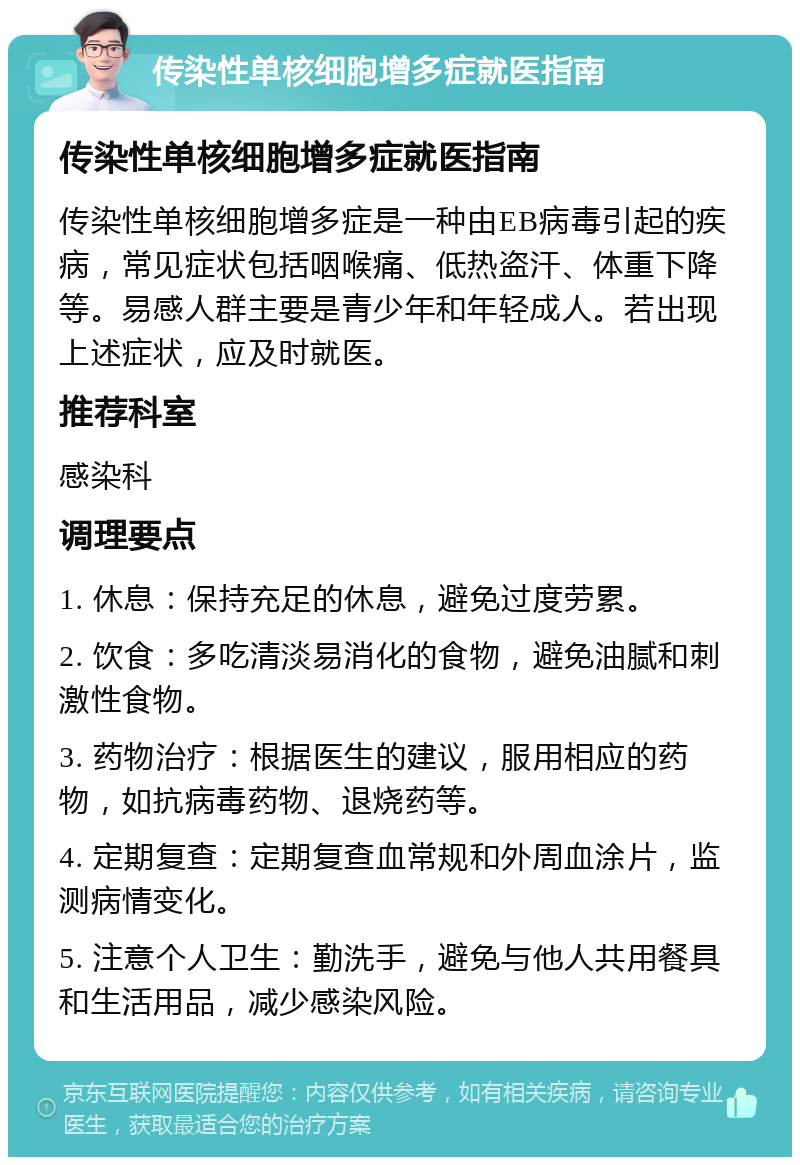 传染性单核细胞增多症就医指南 传染性单核细胞增多症就医指南 传染性单核细胞增多症是一种由EB病毒引起的疾病，常见症状包括咽喉痛、低热盗汗、体重下降等。易感人群主要是青少年和年轻成人。若出现上述症状，应及时就医。 推荐科室 感染科 调理要点 1. 休息：保持充足的休息，避免过度劳累。 2. 饮食：多吃清淡易消化的食物，避免油腻和刺激性食物。 3. 药物治疗：根据医生的建议，服用相应的药物，如抗病毒药物、退烧药等。 4. 定期复查：定期复查血常规和外周血涂片，监测病情变化。 5. 注意个人卫生：勤洗手，避免与他人共用餐具和生活用品，减少感染风险。