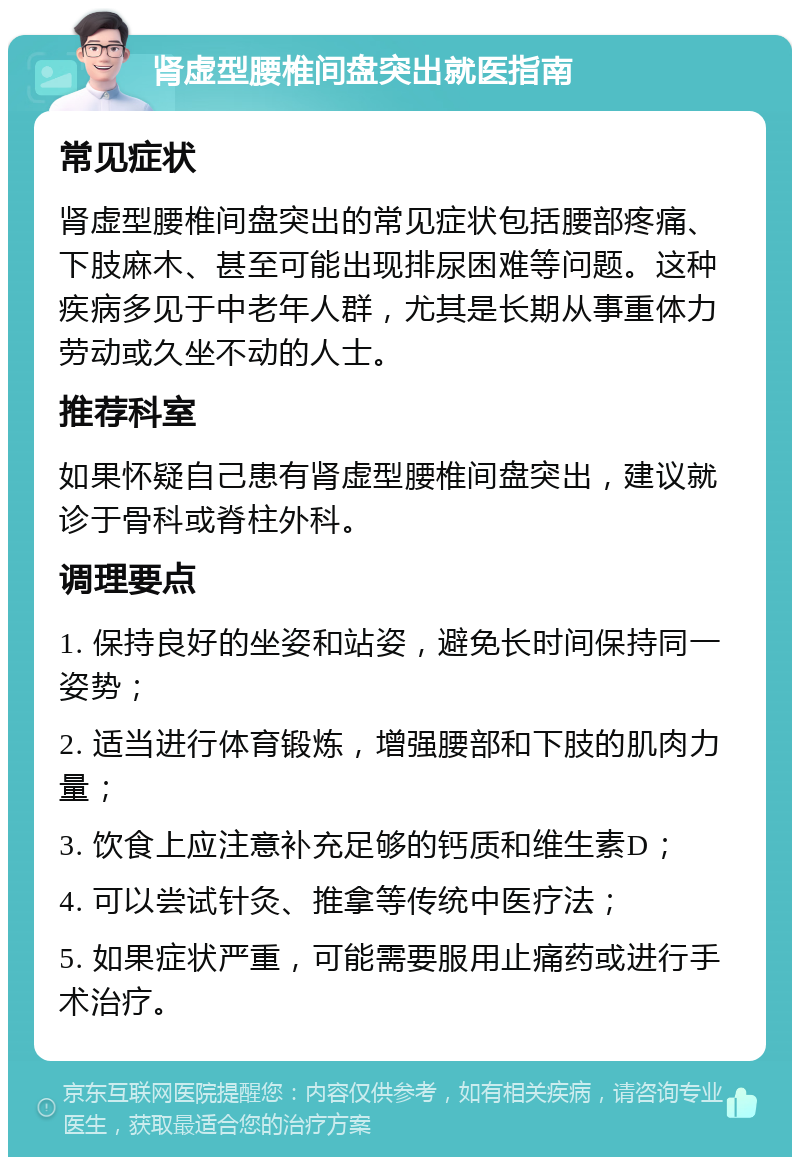 肾虚型腰椎间盘突出就医指南 常见症状 肾虚型腰椎间盘突出的常见症状包括腰部疼痛、下肢麻木、甚至可能出现排尿困难等问题。这种疾病多见于中老年人群，尤其是长期从事重体力劳动或久坐不动的人士。 推荐科室 如果怀疑自己患有肾虚型腰椎间盘突出，建议就诊于骨科或脊柱外科。 调理要点 1. 保持良好的坐姿和站姿，避免长时间保持同一姿势； 2. 适当进行体育锻炼，增强腰部和下肢的肌肉力量； 3. 饮食上应注意补充足够的钙质和维生素D； 4. 可以尝试针灸、推拿等传统中医疗法； 5. 如果症状严重，可能需要服用止痛药或进行手术治疗。