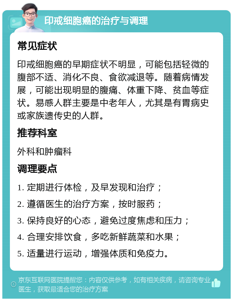 印戒细胞癌的治疗与调理 常见症状 印戒细胞癌的早期症状不明显，可能包括轻微的腹部不适、消化不良、食欲减退等。随着病情发展，可能出现明显的腹痛、体重下降、贫血等症状。易感人群主要是中老年人，尤其是有胃病史或家族遗传史的人群。 推荐科室 外科和肿瘤科 调理要点 1. 定期进行体检，及早发现和治疗； 2. 遵循医生的治疗方案，按时服药； 3. 保持良好的心态，避免过度焦虑和压力； 4. 合理安排饮食，多吃新鲜蔬菜和水果； 5. 适量进行运动，增强体质和免疫力。