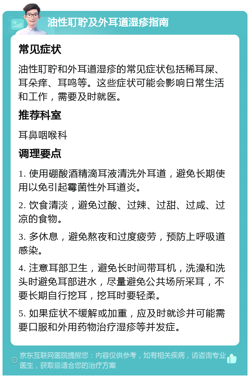 油性耵聍及外耳道湿疹指南 常见症状 油性耵聍和外耳道湿疹的常见症状包括稀耳屎、耳朵痒、耳鸣等。这些症状可能会影响日常生活和工作，需要及时就医。 推荐科室 耳鼻咽喉科 调理要点 1. 使用硼酸酒精滴耳液清洗外耳道，避免长期使用以免引起霉菌性外耳道炎。 2. 饮食清淡，避免过酸、过辣、过甜、过咸、过凉的食物。 3. 多休息，避免熬夜和过度疲劳，预防上呼吸道感染。 4. 注意耳部卫生，避免长时间带耳机，洗澡和洗头时避免耳部进水，尽量避免公共场所采耳，不要长期自行挖耳，挖耳时要轻柔。 5. 如果症状不缓解或加重，应及时就诊并可能需要口服和外用药物治疗湿疹等并发症。